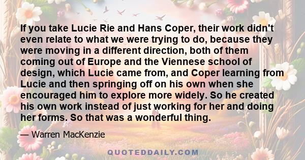 If you take Lucie Rie and Hans Coper, their work didn't even relate to what we were trying to do, because they were moving in a different direction, both of them coming out of Europe and the Viennese school of design,