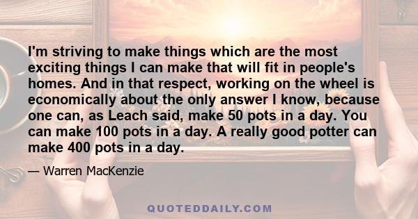 I'm striving to make things which are the most exciting things I can make that will fit in people's homes. And in that respect, working on the wheel is economically about the only answer I know, because one can, as