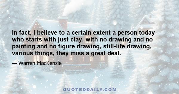 In fact, I believe to a certain extent a person today who starts with just clay, with no drawing and no painting and no figure drawing, still-life drawing, various things, they miss a great deal.