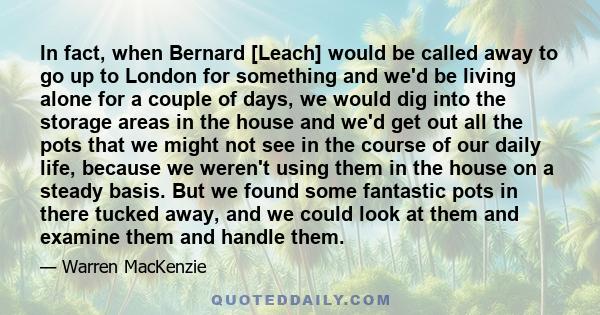 In fact, when Bernard [Leach] would be called away to go up to London for something and we'd be living alone for a couple of days, we would dig into the storage areas in the house and we'd get out all the pots that we