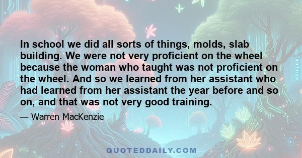 In school we did all sorts of things, molds, slab building. We were not very proficient on the wheel because the woman who taught was not proficient on the wheel. And so we learned from her assistant who had learned