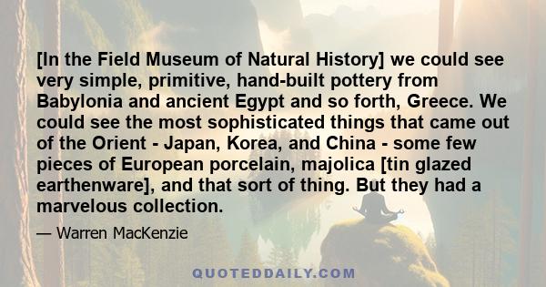 [In the Field Museum of Natural History] we could see very simple, primitive, hand-built pottery from Babylonia and ancient Egypt and so forth, Greece. We could see the most sophisticated things that came out of the