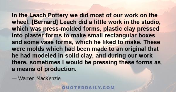 In the Leach Pottery we did most of our work on the wheel. [Bernard] Leach did a little work in the studio, which was press-molded forms, plastic clay pressed into plaster forms to make small rectangular boxes and some