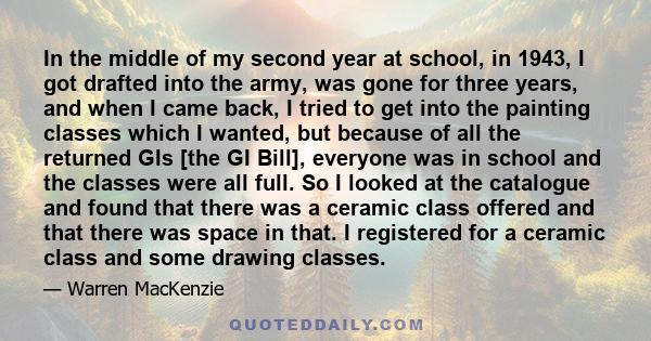 In the middle of my second year at school, in 1943, I got drafted into the army, was gone for three years, and when I came back, I tried to get into the painting classes which I wanted, but because of all the returned
