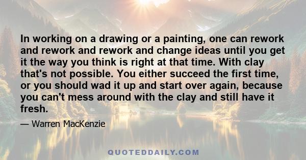 In working on a drawing or a painting, one can rework and rework and rework and change ideas until you get it the way you think is right at that time. With clay that's not possible. You either succeed the first time, or 