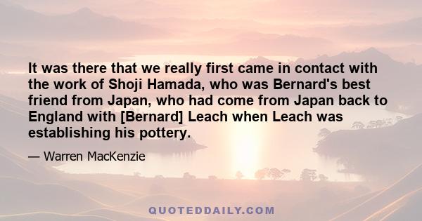 It was there that we really first came in contact with the work of Shoji Hamada, who was Bernard's best friend from Japan, who had come from Japan back to England with [Bernard] Leach when Leach was establishing his