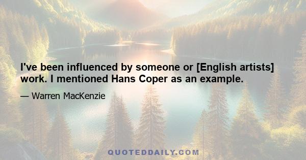 I've been influenced by someone or [English artists] work. I mentioned Hans Coper as an example.