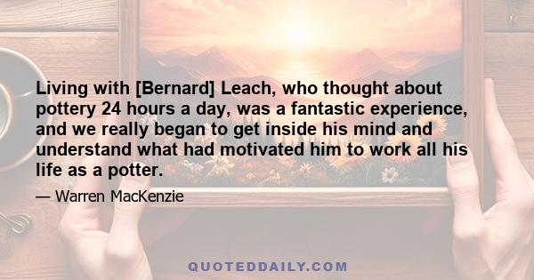 Living with [Bernard] Leach, who thought about pottery 24 hours a day, was a fantastic experience, and we really began to get inside his mind and understand what had motivated him to work all his life as a potter.