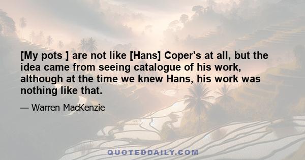 [My pots ] are not like [Hans] Coper's at all, but the idea came from seeing catalogue of his work, although at the time we knew Hans, his work was nothing like that.