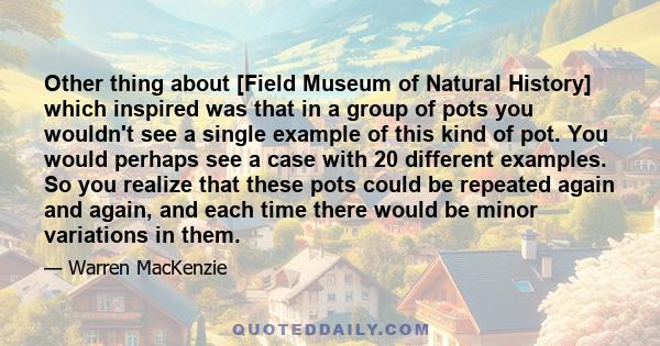 Other thing about [Field Museum of Natural History] which inspired was that in a group of pots you wouldn't see a single example of this kind of pot. You would perhaps see a case with 20 different examples. So you