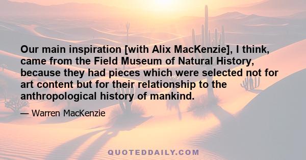 Our main inspiration [with Alix MacKenzie], I think, came from the Field Museum of Natural History, because they had pieces which were selected not for art content but for their relationship to the anthropological