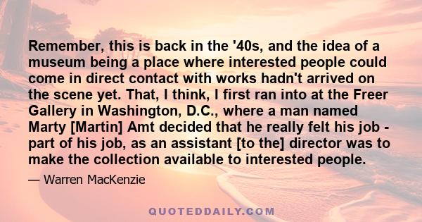 Remember, this is back in the '40s, and the idea of a museum being a place where interested people could come in direct contact with works hadn't arrived on the scene yet. That, I think, I first ran into at the Freer