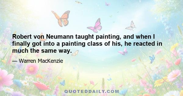 Robert von Neumann taught painting, and when I finally got into a painting class of his, he reacted in much the same way.