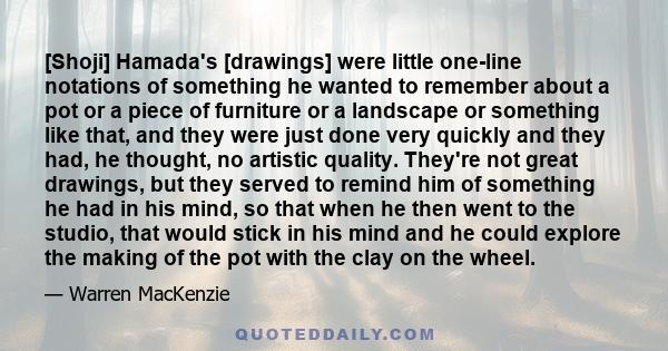 [Shoji] Hamada's [drawings] were little one-line notations of something he wanted to remember about a pot or a piece of furniture or a landscape or something like that, and they were just done very quickly and they had, 