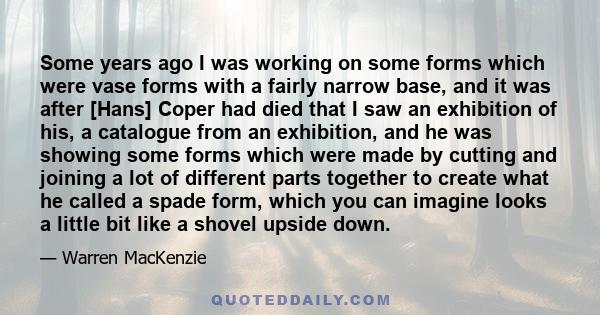 Some years ago I was working on some forms which were vase forms with a fairly narrow base, and it was after [Hans] Coper had died that I saw an exhibition of his, a catalogue from an exhibition, and he was showing some 