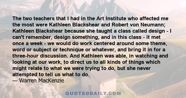 The two teachers that I had in the Art Institute who affected me the most were Kathleen Blackshear and Robert von Neumann; Kathleen Blackshear because she taught a class called design - I can't remember, design