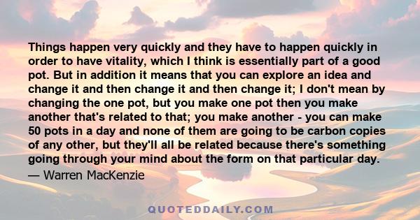 Things happen very quickly and they have to happen quickly in order to have vitality, which I think is essentially part of a good pot. But in addition it means that you can explore an idea and change it and then change