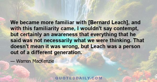 We became more familiar with [Bernard Leach], and with this familiarity came, I wouldn't say contempt, but certainly an awareness that everything that he said was not necessarily what we were thinking. That doesn't mean 