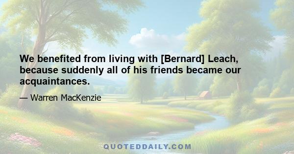 We benefited from living with [Bernard] Leach, because suddenly all of his friends became our acquaintances.