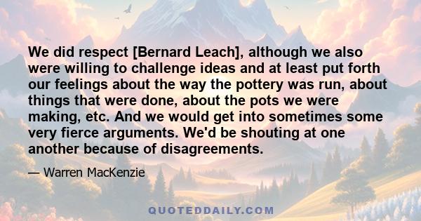 We did respect [Bernard Leach], although we also were willing to challenge ideas and at least put forth our feelings about the way the pottery was run, about things that were done, about the pots we were making, etc.