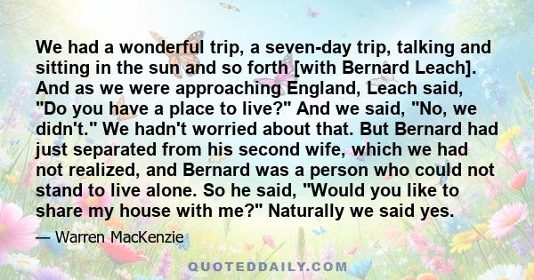 We had a wonderful trip, a seven-day trip, talking and sitting in the sun and so forth [with Bernard Leach]. And as we were approaching England, Leach said, Do you have a place to live? And we said, No, we didn't. We