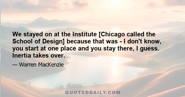 We stayed on at the Institute [Chicago called the School of Design] because that was - I don't know, you start at one place and you stay there, I guess. Inertia takes over.