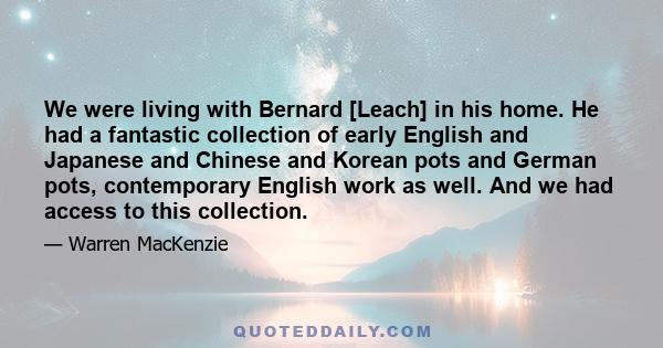 We were living with Bernard [Leach] in his home. He had a fantastic collection of early English and Japanese and Chinese and Korean pots and German pots, contemporary English work as well. And we had access to this