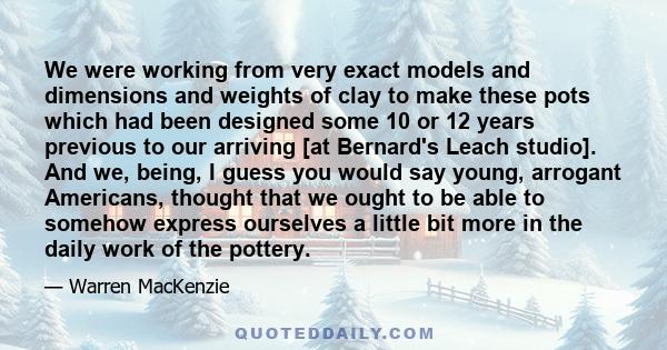 We were working from very exact models and dimensions and weights of clay to make these pots which had been designed some 10 or 12 years previous to our arriving [at Bernard's Leach studio]. And we, being, I guess you