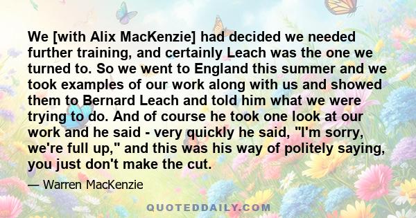 We [with Alix MacKenzie] had decided we needed further training, and certainly Leach was the one we turned to. So we went to England this summer and we took examples of our work along with us and showed them to Bernard