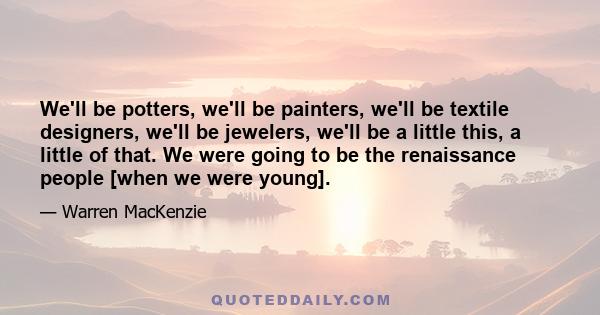 We'll be potters, we'll be painters, we'll be textile designers, we'll be jewelers, we'll be a little this, a little of that. We were going to be the renaissance people [when we were young].