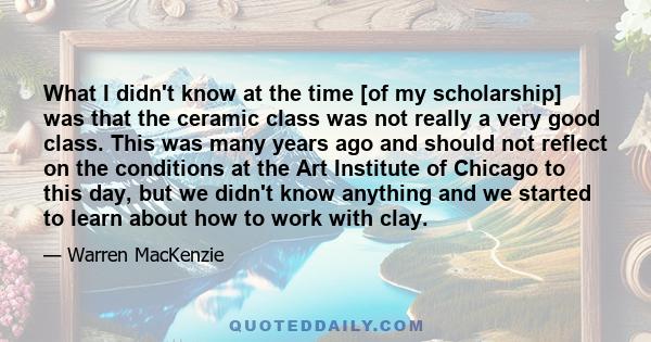 What I didn't know at the time [of my scholarship] was that the ceramic class was not really a very good class. This was many years ago and should not reflect on the conditions at the Art Institute of Chicago to this