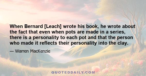 When Bernard [Leach] wrote his book, he wrote about the fact that even when pots are made in a series, there is a personality to each pot and that the person who made it reflects their personality into the clay.