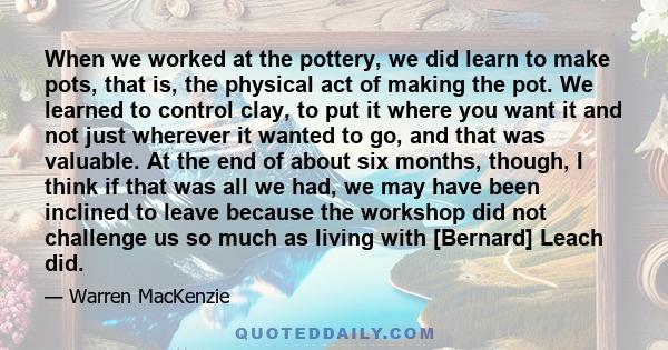 When we worked at the pottery, we did learn to make pots, that is, the physical act of making the pot. We learned to control clay, to put it where you want it and not just wherever it wanted to go, and that was