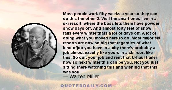 Most people work fifty weeks a year so they can do this the other 2. Well the smart ones live in a ski resort, where the boss lets them have powder snow days off. And almost forty feet of snow falls every winter thats a 