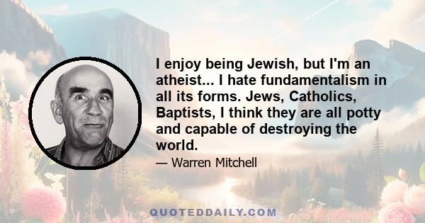 I enjoy being Jewish, but I'm an atheist... I hate fundamentalism in all its forms. Jews, Catholics, Baptists, I think they are all potty and capable of destroying the world.