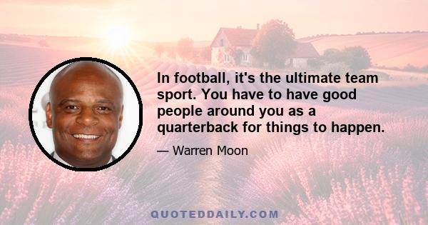 In football, it's the ultimate team sport. You have to have good people around you as a quarterback for things to happen.