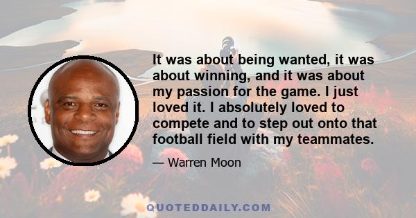 It was about being wanted, it was about winning, and it was about my passion for the game. I just loved it. I absolutely loved to compete and to step out onto that football field with my teammates.