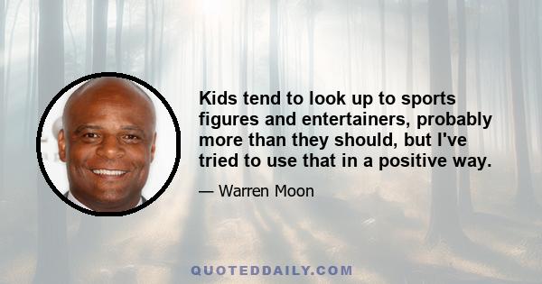 Kids tend to look up to sports figures and entertainers, probably more than they should, but I've tried to use that in a positive way.