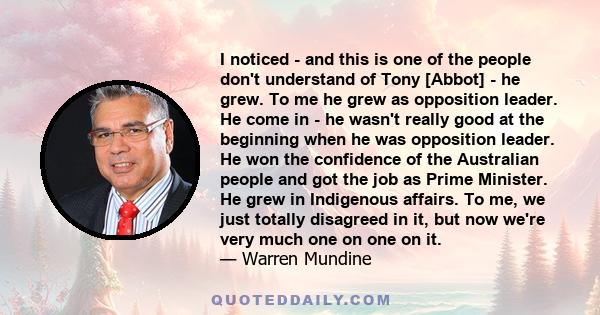 I noticed - and this is one of the people don't understand of Tony [Abbot] - he grew. To me he grew as opposition leader. He come in - he wasn't really good at the beginning when he was opposition leader. He won the