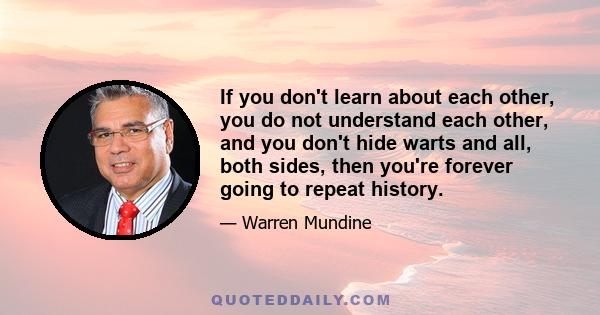 If you don't learn about each other, you do not understand each other, and you don't hide warts and all, both sides, then you're forever going to repeat history.