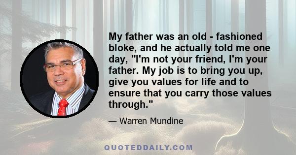 My father was an old - fashioned bloke, and he actually told me one day, I'm not your friend, I'm your father. My job is to bring you up, give you values for life and to ensure that you carry those values through.