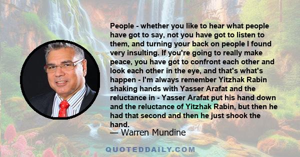 People - whether you like to hear what people have got to say, not you have got to listen to them, and turning your back on people I found very insulting. If you're going to really make peace, you have got to confront