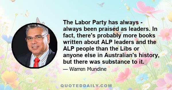 The Labor Party has always - always been praised as leaders. In fact, there's probably more books written about ALP leaders and the ALP people than the Libs or anyone else in Australian's history, but there was