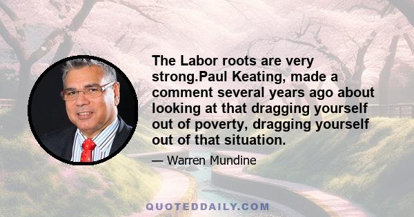 The Labor roots are very strong.Paul Keating, made a comment several years ago about looking at that dragging yourself out of poverty, dragging yourself out of that situation.