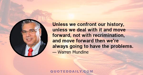 Unless we confront our history, unless we deal with it and move forward, not with recrimination, and move forward then we're always going to have the problems.