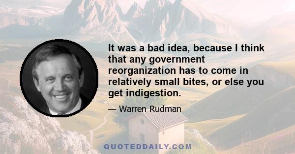 It was a bad idea, because I think that any government reorganization has to come in relatively small bites, or else you get indigestion.