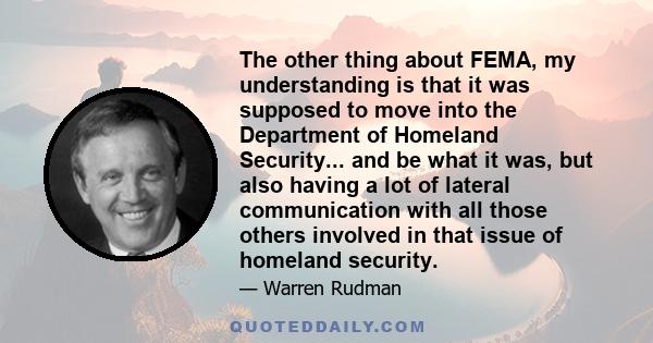 The other thing about FEMA, my understanding is that it was supposed to move into the Department of Homeland Security... and be what it was, but also having a lot of lateral communication with all those others involved