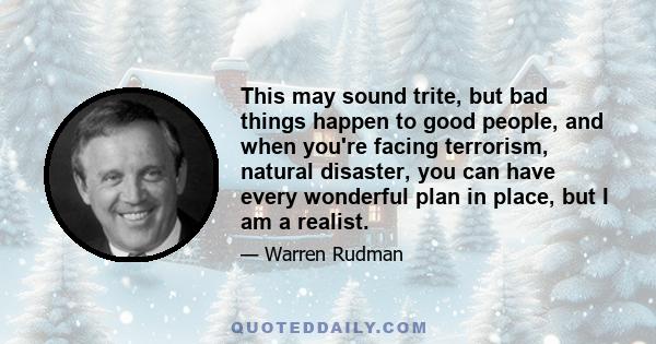 This may sound trite, but bad things happen to good people, and when you're facing terrorism, natural disaster, you can have every wonderful plan in place, but I am a realist.