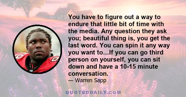 You have to figure out a way to endure that little bit of time with the media. Any question they ask you; beautiful thing is, you get the last word. You can spin it any way you want to…If you can go third person on