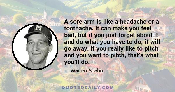 A sore arm is like a headache or a toothache. It can make you feel bad, but if you just forget about it and do what you have to do, it will go away. If you really like to pitch and you want to pitch, that's what you'll